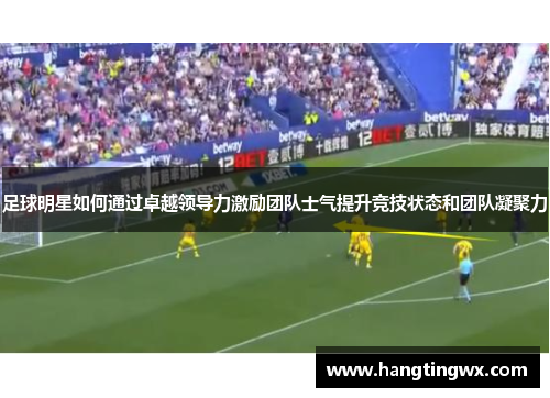 足球明星如何通过卓越领导力激励团队士气提升竞技状态和团队凝聚力